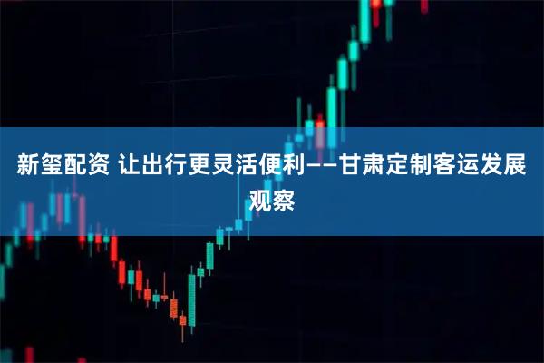 新玺配资 让出行更灵活便利——甘肃定制客运发展观察