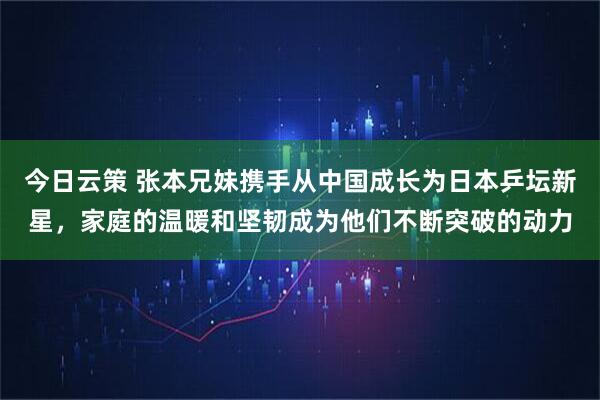 今日云策 张本兄妹携手从中国成长为日本乒坛新星，家庭的温暖和坚韧成为他们不断突破的动力